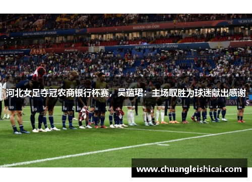 河北女足夺冠农商银行杯赛，吴蕴珺：主场取胜为球迷献出感谢
